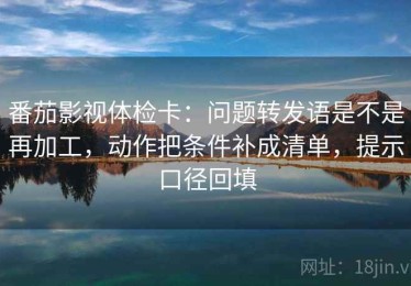番茄影视体检卡：问题转发语是不是再加工，动作把条件补成清单，提示口径回填
