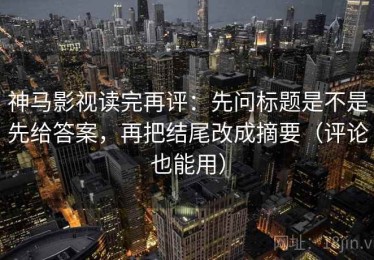 神马影视读完再评：先问标题是不是先给答案，再把结尾改成摘要（评论也能用）