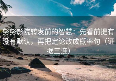 努努影院转发前的智慧：先看前提有没有默认，再把定论改成概率句（证据三连）