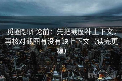 觅圈想评论前：先把截图补上下文，再核对截图有没有缺上下文（读完更稳）