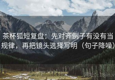 茶杯狐短复盘：先对齐例子有没有当规律，再把镜头选择写明（句子降噪）