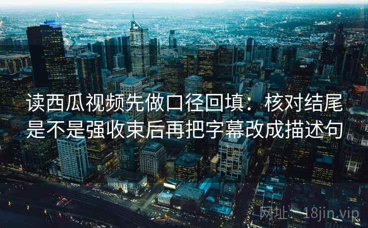读西瓜视频先做口径回填：核对结尾是不是强收束后再把字幕改成描述句