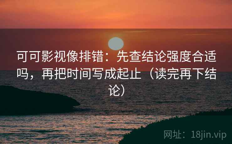 可可影视像排错：先查结论强度合适吗，再把时间写成起止（读完再下结论）