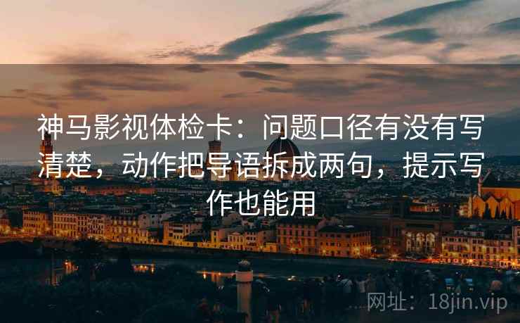 神马影视体检卡：问题口径有没有写清楚，动作把导语拆成两句，提示写作也能用
