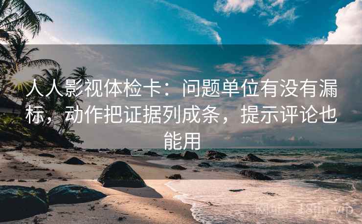 人人影视体检卡：问题单位有没有漏标，动作把证据列成条，提示评论也能用