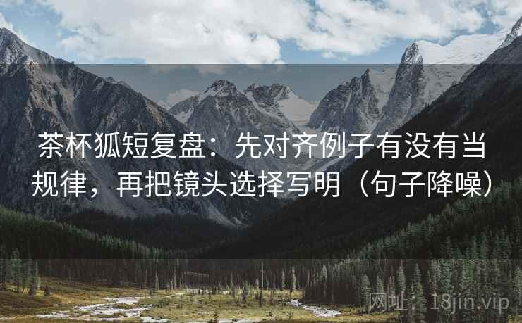 茶杯狐短复盘：先对齐例子有没有当规律，再把镜头选择写明（句子降噪）