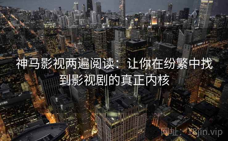 神马影视两遍阅读：让你在纷繁中找到影视剧的真正内核