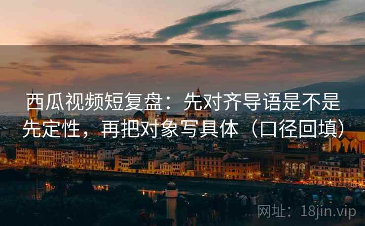 西瓜视频短复盘：先对齐导语是不是先定性，再把对象写具体（口径回填）
