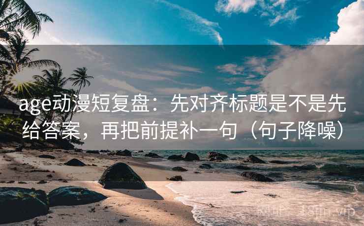 age动漫短复盘:先对齐标题是不是先给答案,再把前提补一句(句子降噪) age动漫短复盘:先对齐标题是不是先给答案,再把前提补一句(句子降噪)