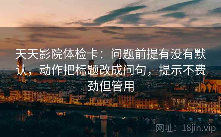 天天影院体检卡：问题前提有没有默认，动作把标题改成问句，提示不费劲但管用