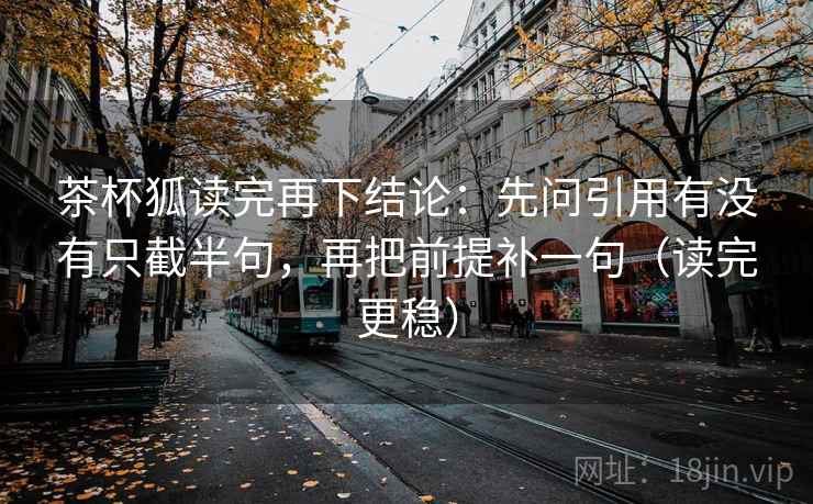 茶杯狐读完再下结论：先问引用有没有只截半句，再把前提补一句（读完更稳）