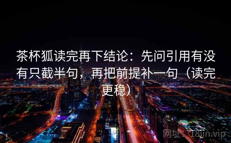 茶杯狐读完再下结论：先问引用有没有只截半句，再把前提补一句（读完更稳）
