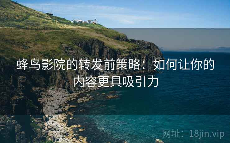 蜂鸟影院的转发前策略:如何让你的内容更具吸引力 蜂鸟影院的转发前策略:如何让你的内容更具吸引力