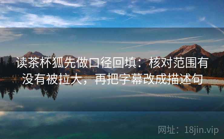 读茶杯狐先做口径回填:核对范围有没有被拉大,再把字幕改成描述句 读茶杯狐先做口径回填:核对范围有没有被拉大,再把字幕改成描述句