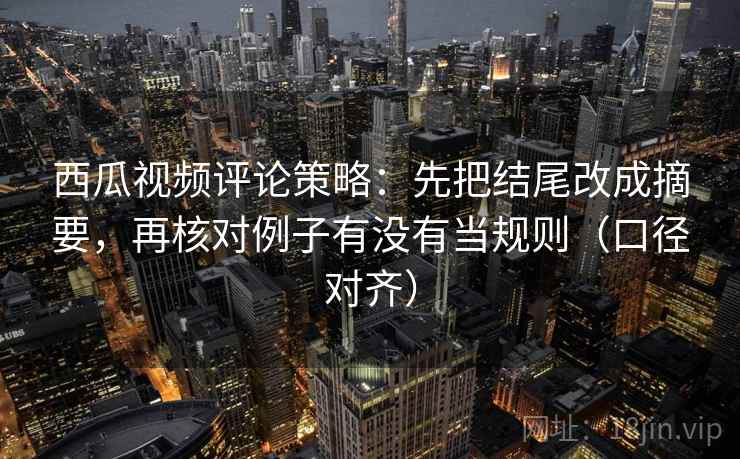西瓜视频评论策略：先把结尾改成摘要，再核对例子有没有当规则（口径对齐）