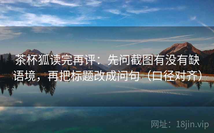 茶杯狐读完再评:先问截图有没有缺语境,再把标题改成问句(口径对齐) 茶杯狐读完再评:先问截图有没有缺语境,再把标题改成问句(口径对齐)