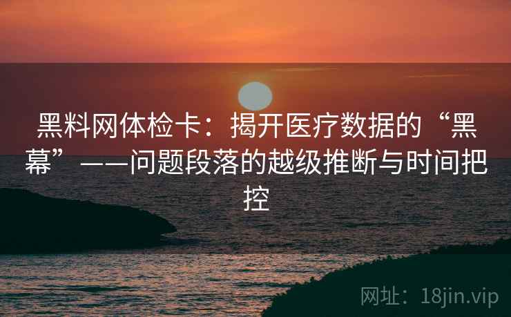 黑料网体检卡:揭开医疗数据的“黑幕”——问题段落的越级推断与时间把控 黑料网体检卡:揭开医疗数据的“黑幕”——问题段落的越级推断与时间把控