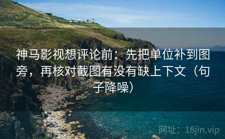 神马影视想评论前：先把单位补到图旁，再核对截图有没有缺上下文（句子降噪）
