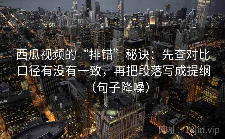 西瓜视频的“排错”秘诀：先查对比口径有没有一致，再把段落写成提纲（句子降噪）