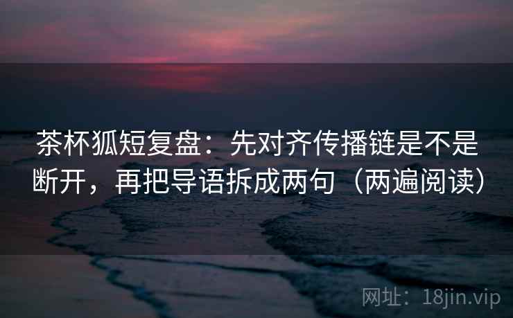 茶杯狐短复盘：先对齐传播链是不是断开，再把导语拆成两句（两遍阅读）
