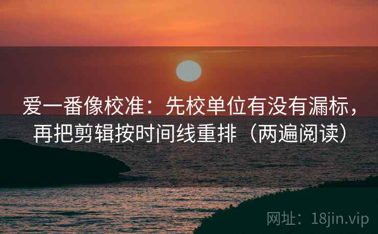 爱一番像校准：先校单位有没有漏标，再把剪辑按时间线重排（两遍阅读）