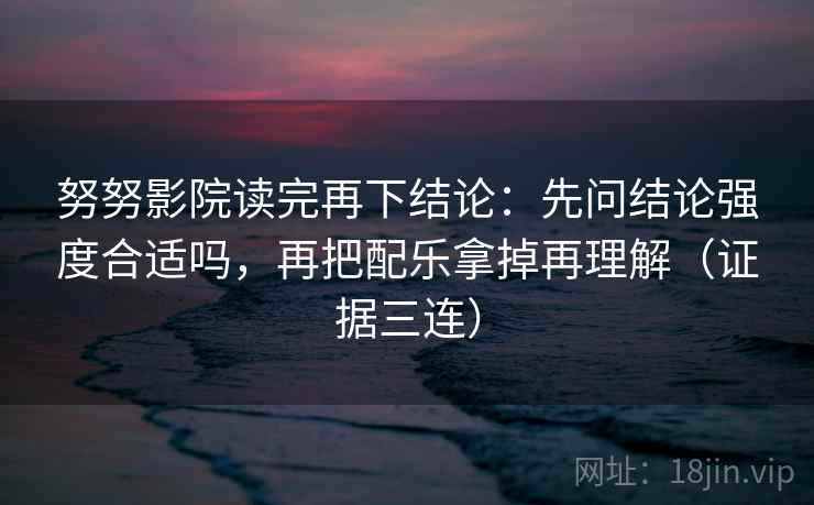 努努影院读完再下结论：先问结论强度合适吗，再把配乐拿掉再理解（证据三连）