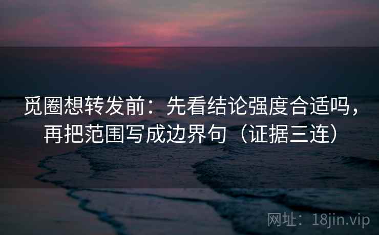 觅圈想转发前：先看结论强度合适吗，再把范围写成边界句（证据三连）
