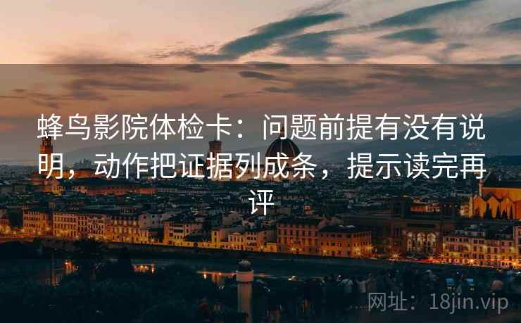 蜂鸟影院体检卡：问题前提有没有说明，动作把证据列成条，提示读完再评