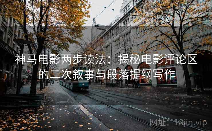 神马电影两步读法:揭秘电影评论区的二次叙事与段落提纲写作 神马电影两步读法:揭秘电影评论区的二次叙事与段落提纲写作