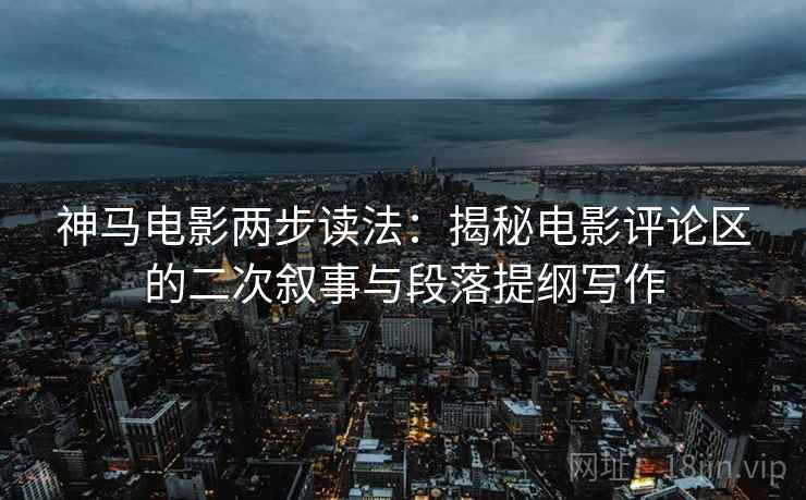 神马电影两步读法:揭秘电影评论区的二次叙事与段落提纲写作 神马电影两步读法:揭秘电影评论区的二次叙事与段落提纲写作