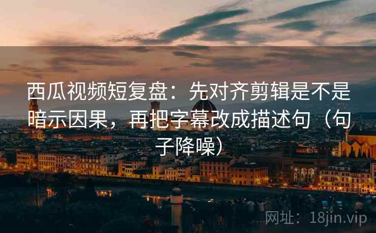 西瓜视频短复盘：先对齐剪辑是不是暗示因果，再把字幕改成描述句（句子降噪）
