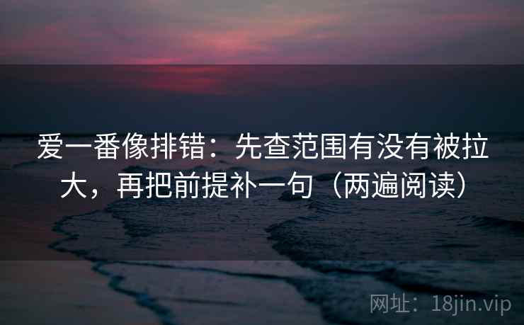 爱一番像排错:先查范围有没有被拉大,再把前提补一句(两遍阅读) 爱一番像排错:先查范围有没有被拉大,再把前提补一句(两遍阅读)