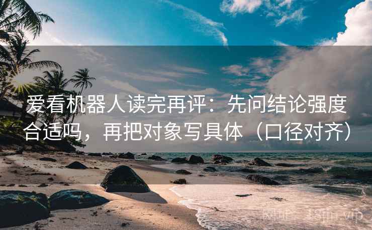 爱看机器人读完再评：先问结论强度合适吗，再把对象写具体（口径对齐）