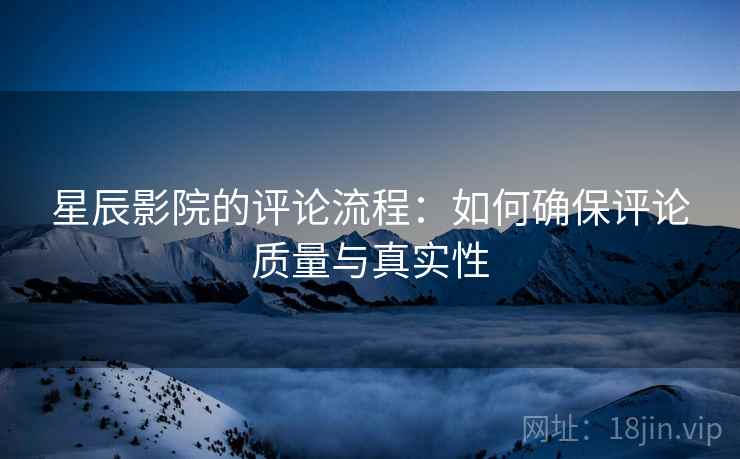 星辰影院的评论流程:如何确保评论质量与真实性 星辰影院的评论流程:如何确保评论质量与真实性