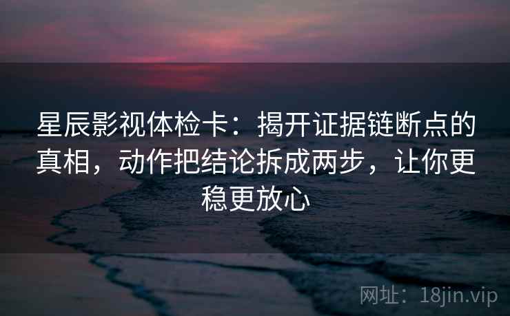 星辰影视体检卡:揭开证据链断点的真相,动作把结论拆成两步,让你更稳更放心 星辰影视体检卡:揭开证据链断点的真相,动作把结论拆成两步,让你更稳更放心