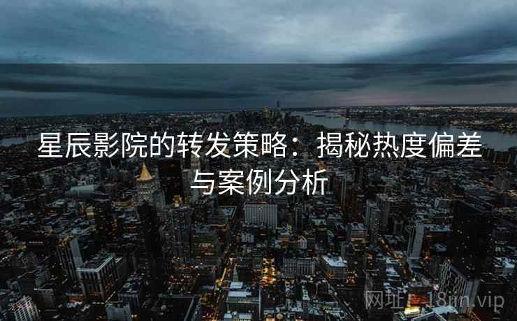 星辰影院的转发策略:揭秘热度偏差与案例分析 星辰影院的转发策略:揭秘热度偏差与案例分析