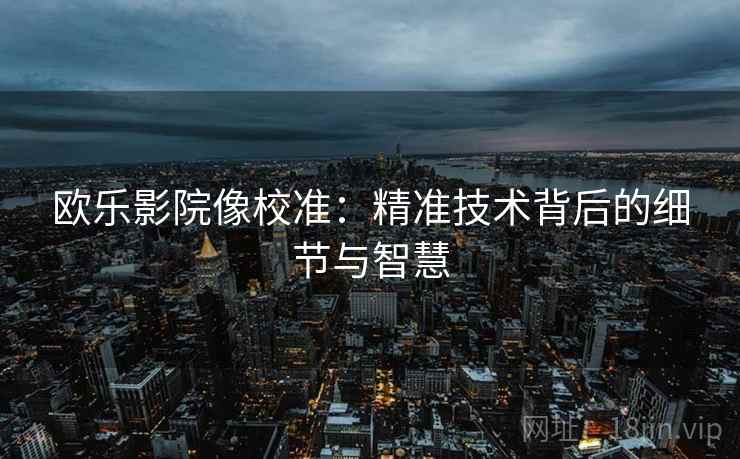 欧乐影院像校准:精准技术背后的细节与智慧 欧乐影院像校准:精准技术背后的细节与智慧