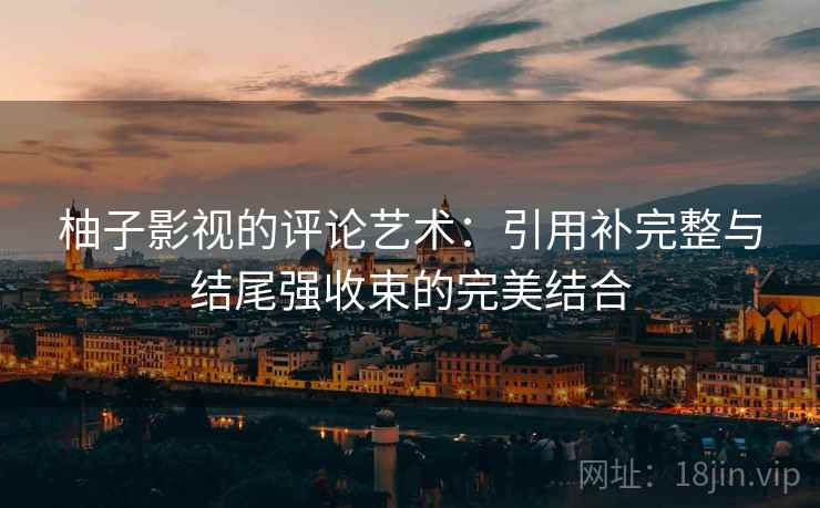 柚子影视的评论艺术:引用补完整与结尾强收束的完美结合 柚子影视的评论艺术:引用补完整与结尾强收束的完美结合