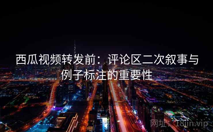 西瓜视频转发前:评论区二次叙事与例子标注的重要性 西瓜视频转发前:评论区二次叙事与例子标注的重要性