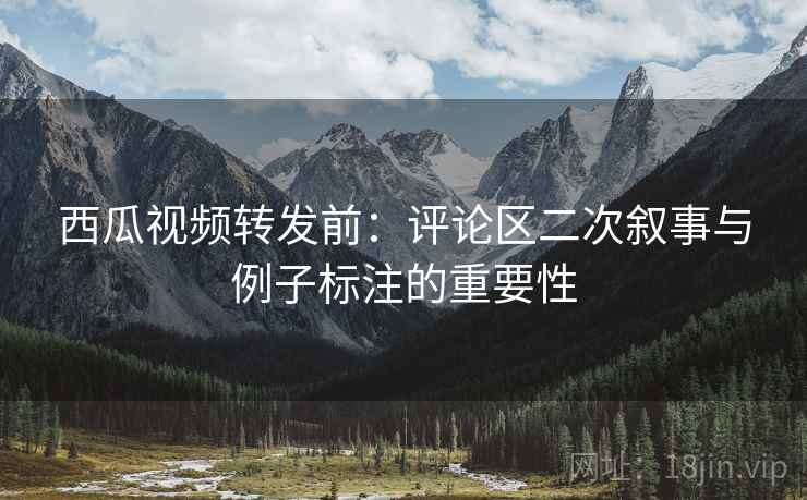 西瓜视频转发前:评论区二次叙事与例子标注的重要性 西瓜视频转发前:评论区二次叙事与例子标注的重要性