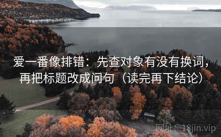爱一番像排错:先查对象有没有换词,再把标题改成问句(读完再下结论) 爱一番像排错:先查对象有没有换词,再把标题改成问句(读完再下结论)