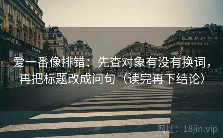 爱一番像排错:先查对象有没有换词,再把标题改成问句(读完再下结论) 爱一番像排错:先查对象有没有换词,再把标题改成问句(读完再下结论)
