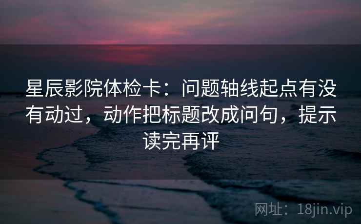 星辰影院体检卡:问题轴线起点有没有动过,动作把标题改成问句,提示读完再评 星辰影院体检卡:问题轴线起点有没有动过,动作把标题改成问句,提示读完再评