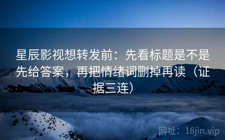 星辰影视想转发前:先看标题是不是先给答案,再把情绪词删掉再读(证据三连) 星辰影视想转发前:先看标题是不是先给答案,再把情绪词删掉再读(证据三连)