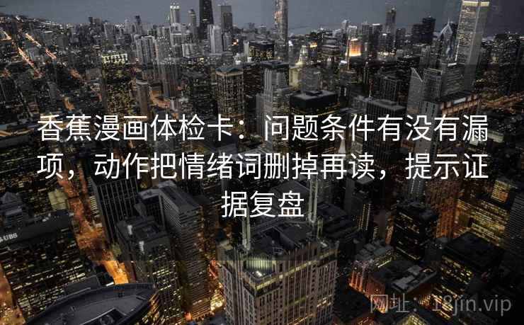 香蕉漫画体检卡:问题条件有没有漏项,动作把情绪词删掉再读,提示证据复盘 香蕉漫画体检卡:问题条件有没有漏项,动作把情绪词删掉再读,提示证据复盘